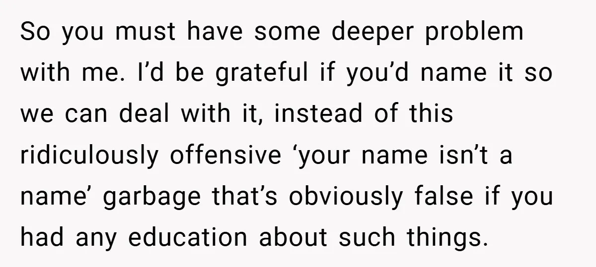 So you must have some deeper problem with me. I’d be grateful if you’d name it so we can deal with it, instead of this ridiculously offensive ‘your name isn’t...