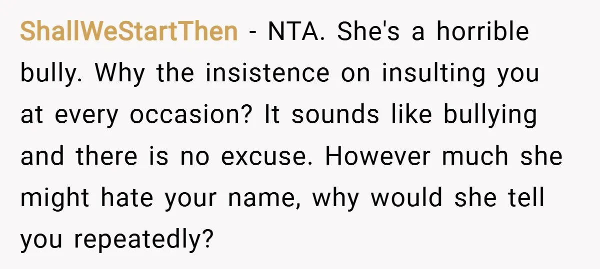 ShallWeStartThen − NTA. She's a horrible bully. Why the insistence on insulting you at every occasion? It sounds like bullying and there is no excuse. However much she might hate...