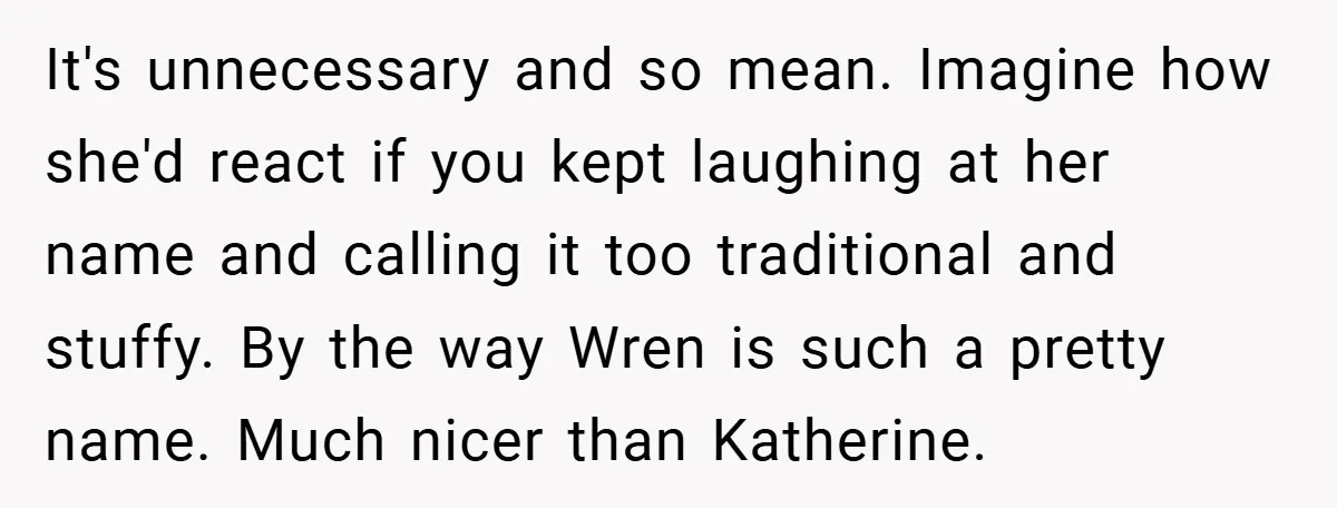 It's unnecessary and so mean. Imagine how she'd react if you kept laughing at her name and calling it too traditional and stuffy. By the way Wren is such a...