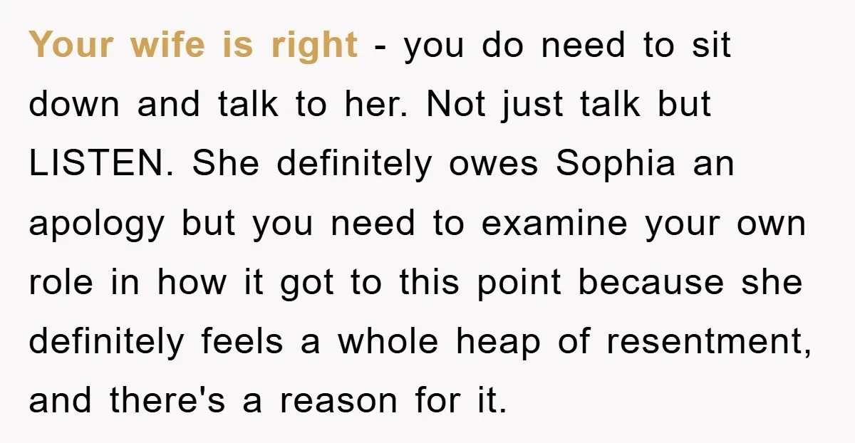 Your wife is right - you do need to sit down and talk to her. Not just talk but LISTEN. She definitely owes Sophia an apology but you need to...