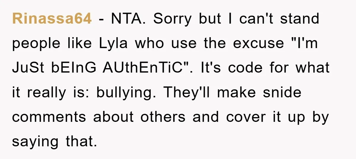 Rinassa64 − NTA. Sorry but I can't stand people like Lyla who use the excuse "I'm JuSt bEInG AUthEnTiC". It's code for what it really is: bullying. They'll make snide...