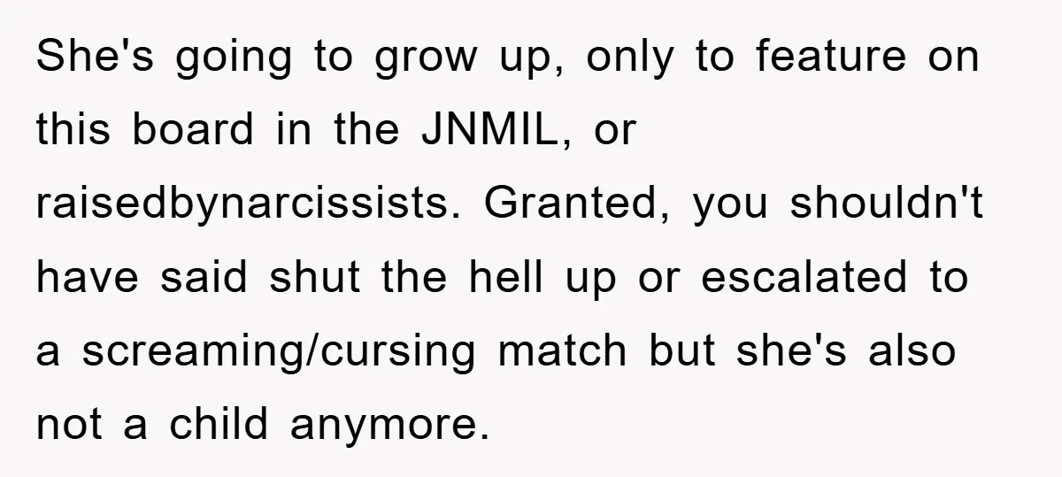 She's going to grow up, only to feature on this board in the JNMIL, or raisedbynarcissists. Granted, you shouldn't have said shut the hell up or escalated to a screaming/cursing...