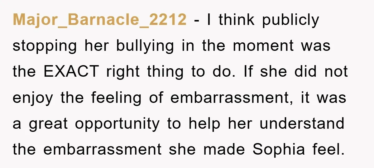 Major_Barnacle_2212 − I think publicly stopping her bullying in the moment was the EXACT right thing to do. If she did not enjoy the feeling of embarrassment, it was a...