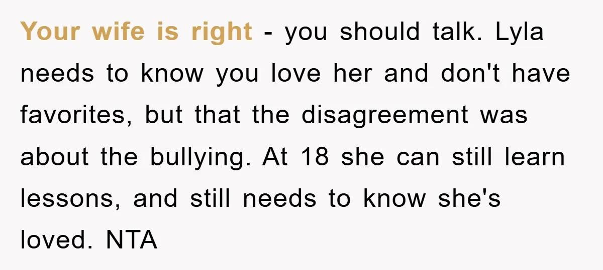 Your wife is right - you should talk. Lyla needs to know you love her and don't have favorites, but that the disagreement was about the bullying. At 18 she...