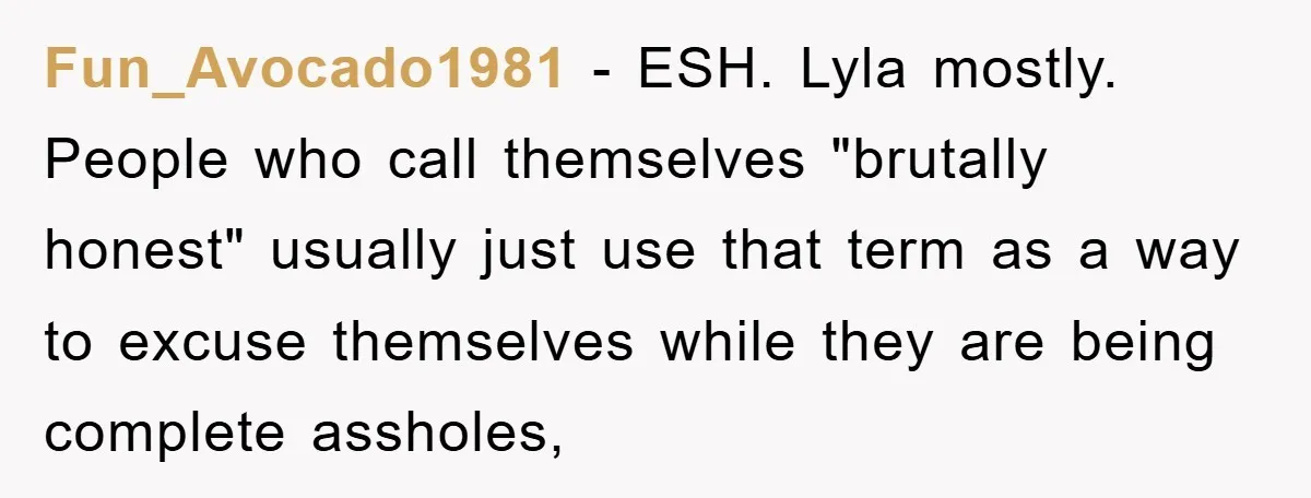 Fun_Avocado1981 − ESH. Lyla mostly. People who call themselves "brutally honest" usually just use that term as a way to excuse themselves while they are being complete assholes,