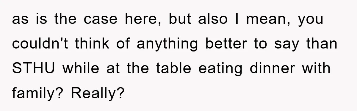 as is the case here, but also I mean, you couldn't think of anything better to say than STHU while at the table eating dinner with family? Really?