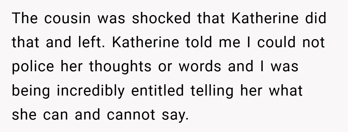 The cousin was shocked that Katherine did that and left. Katherine told me I could not police her thoughts or words and I was being incredibly entitled telling her what...
