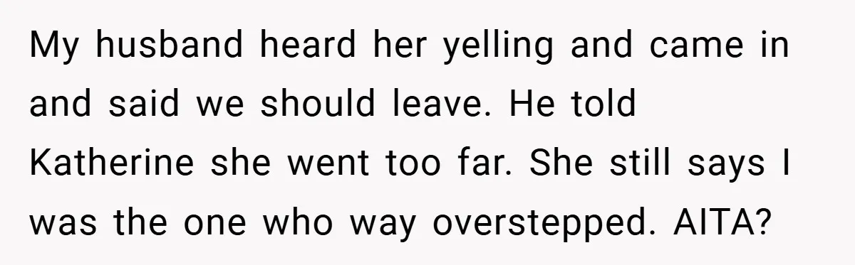 My husband heard her yelling and came in and said we should leave. He told Katherine she went too far. She still says I was the one who way overstepped....