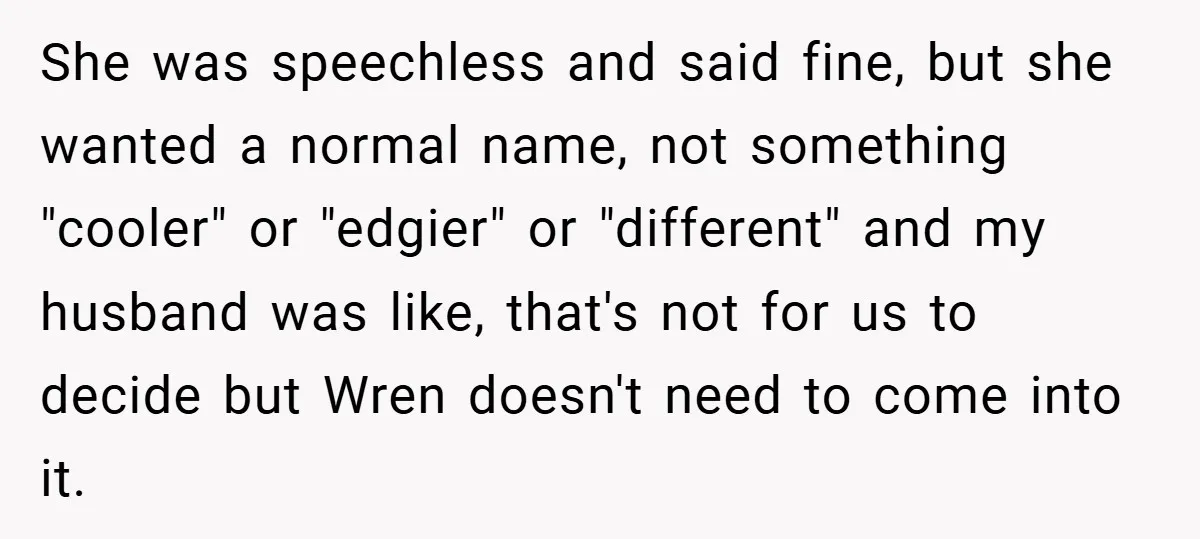 She was speechless and said fine, but she wanted a normal name, not something "cooler" or "edgier" or "different" and my husband was like, that's not for us to decide...