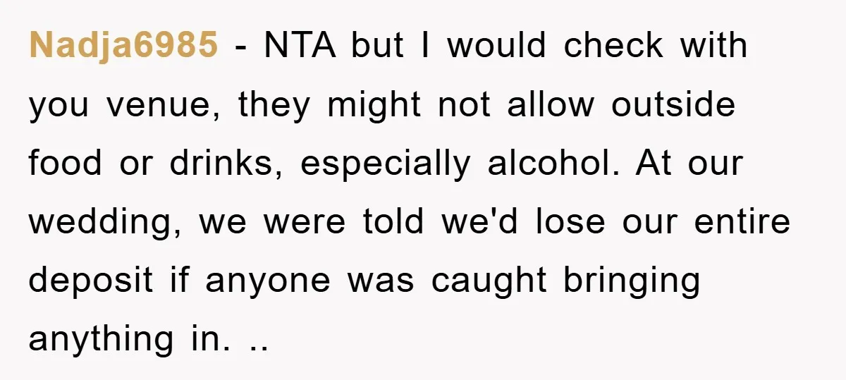 Nadja6985 − NTA but I would check with you venue, they might not allow outside food or drinks, especially alcohol. At our wedding, we were told we'd lose our entire...