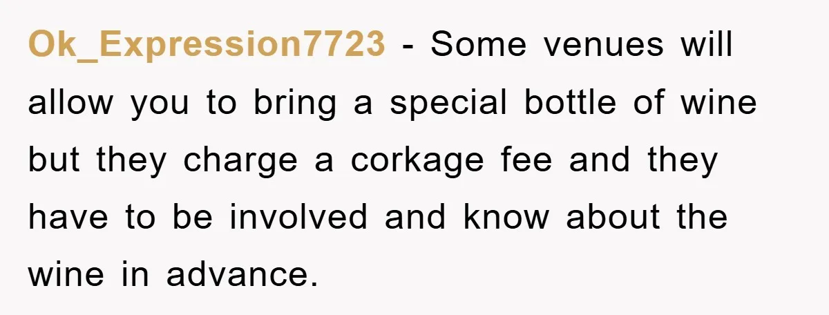 Ok_Expression7723 − Some venues will allow you to bring a special bottle of wine but they charge a corkage fee and they have to be involved and know about the...
