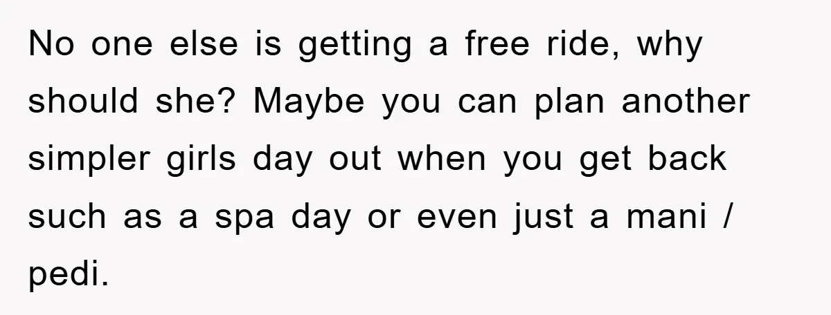 No one else is getting a free ride, why should she? Maybe you can plan another simpler girls day out when you get back such as a spa day or...