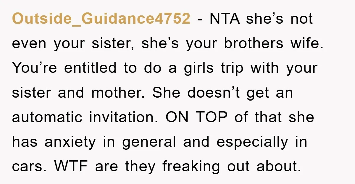 Outside_Guidance4752 − NTA she’s not even your sister, she’s your brothers wife. You’re entitled to do a girls trip with your sister and mother. She doesn’t get an automatic invitation....