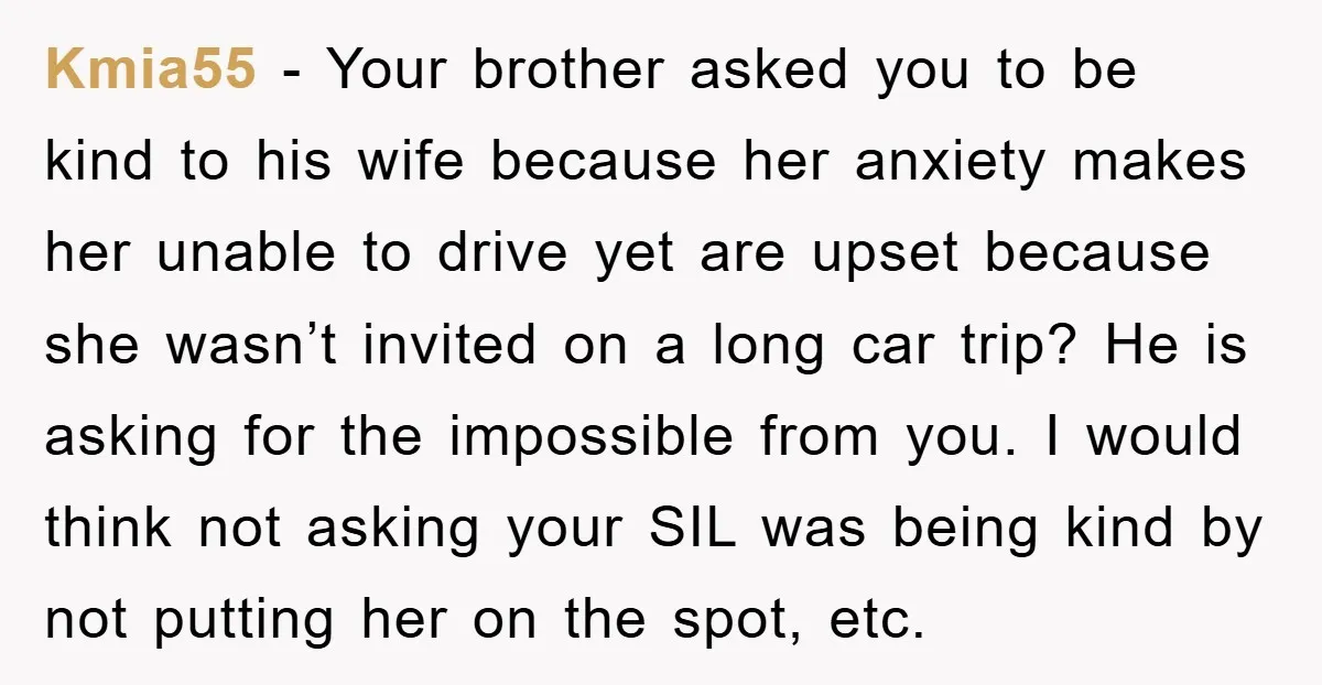 Kmia55 − Your brother asked you to be kind to his wife because her anxiety makes her unable to drive yet are upset because she wasn’t invited on a long...