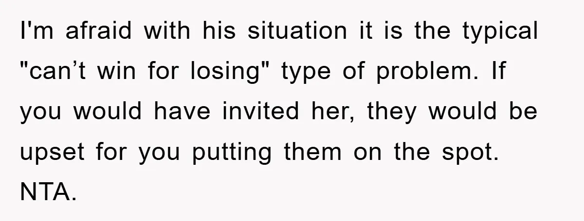 I'm afraid with his situation it is the typical "can’t win for losing" type of problem. If you would have invited her, they would be upset for you putting them...