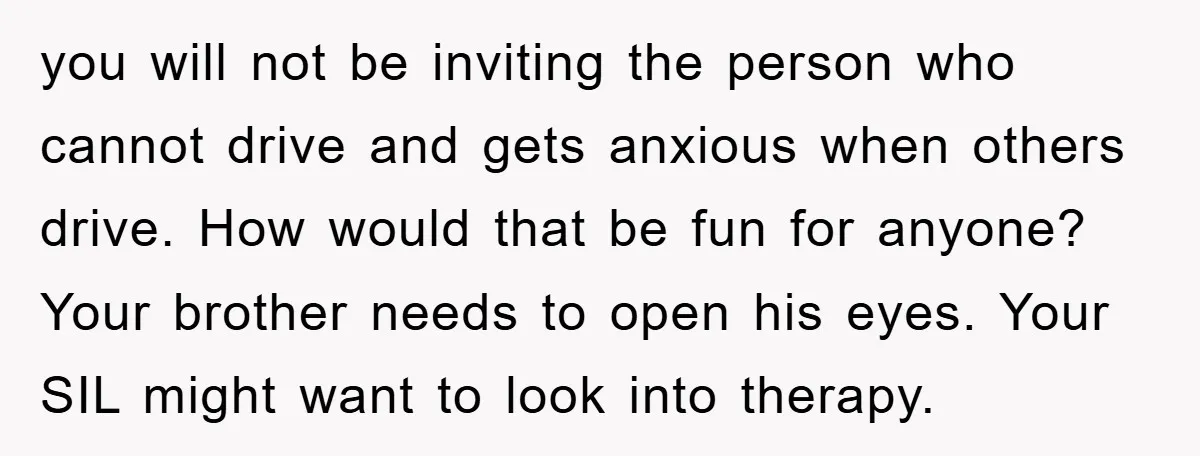 you will not be inviting the person who cannot drive and gets anxious when others drive. How would that be fun for anyone? Your brother needs to open his eyes....