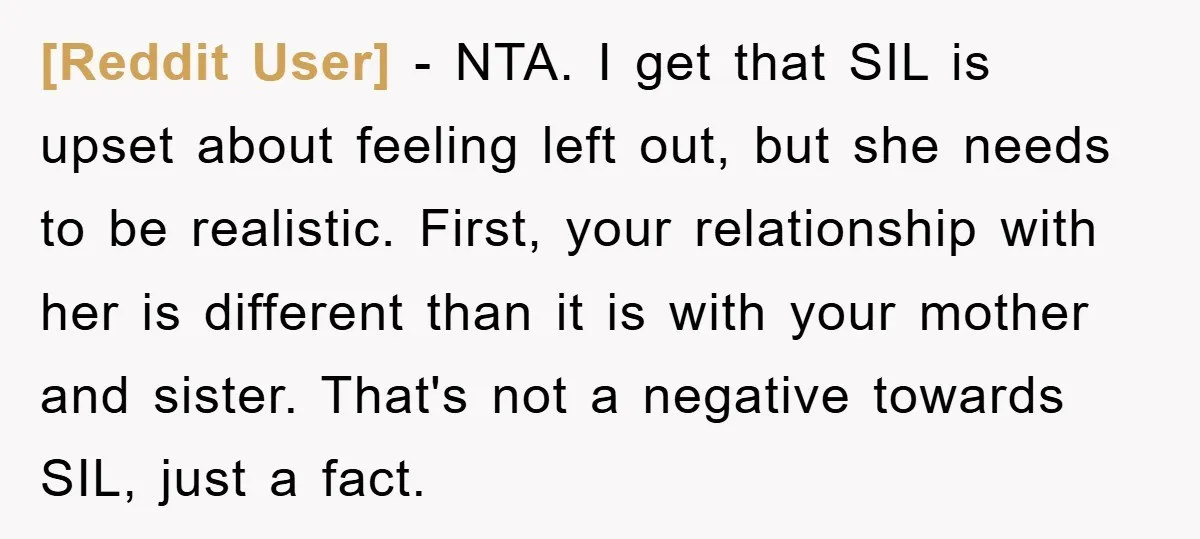 [Reddit User] − NTA. I get that SIL is upset about feeling left out, but she needs to be realistic. First, your relationship with her is different than it is...