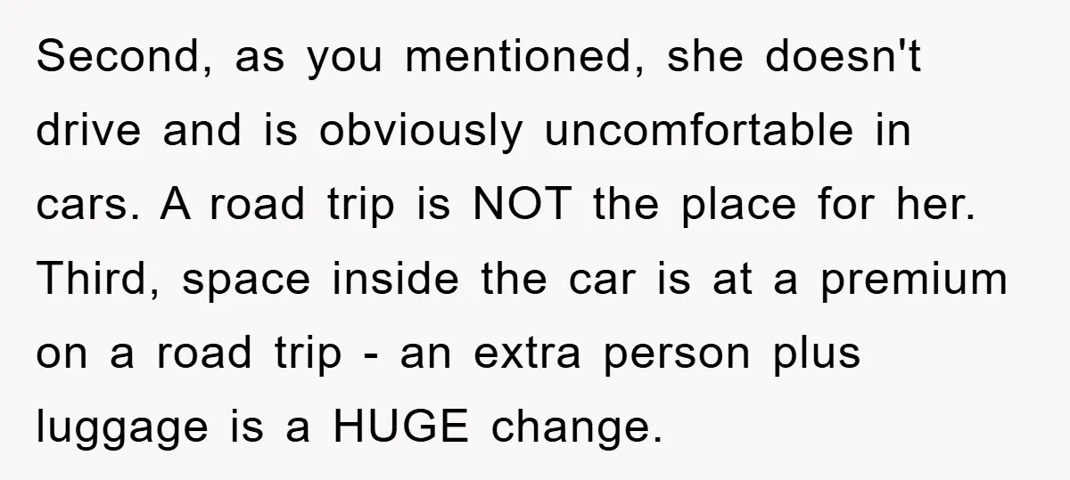 Second, as you mentioned, she doesn't drive and is obviously uncomfortable in cars. A road trip is NOT the place for her. Third, space inside the car is at a...