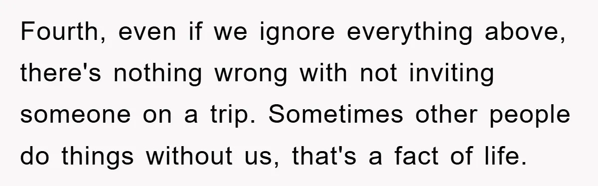 Fourth, even if we ignore everything above, there's nothing wrong with not inviting someone on a trip. Sometimes other people do things without us, that's a fact of life.