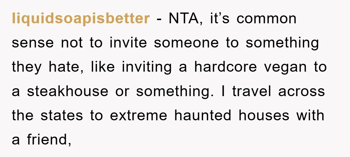 liquidsoapisbetter − NTA, it’s common sense not to invite someone to something they hate, like inviting a hardcore vegan to a steakhouse or something. I travel across the states to...