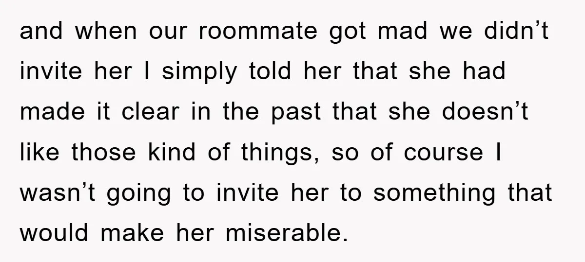 and when our roommate got mad we didn’t invite her I simply told her that she had made it clear in the past that she doesn’t like those kind of...