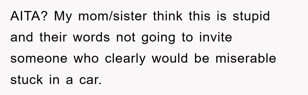 AITA? My mom/sister think this is stupid and their words not going to invite someone who clearly would be miserable stuck in a car.