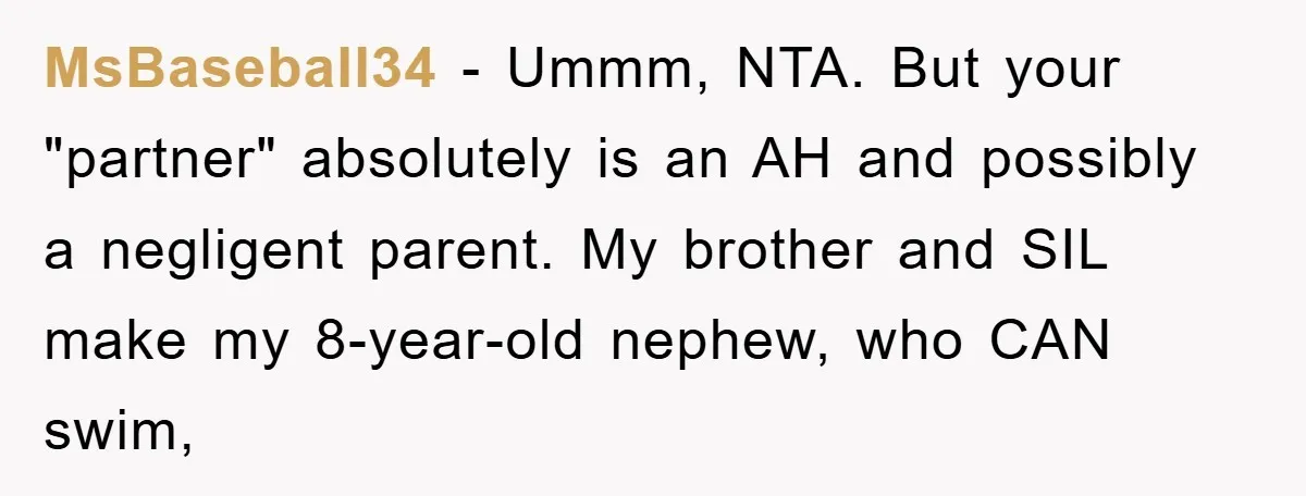 MsBaseball34 − Ummm, NTA. But your "partner" absolutely is an AH and possibly a negligent parent. My brother and SIL make my 8-year-old nephew, who CAN swim,