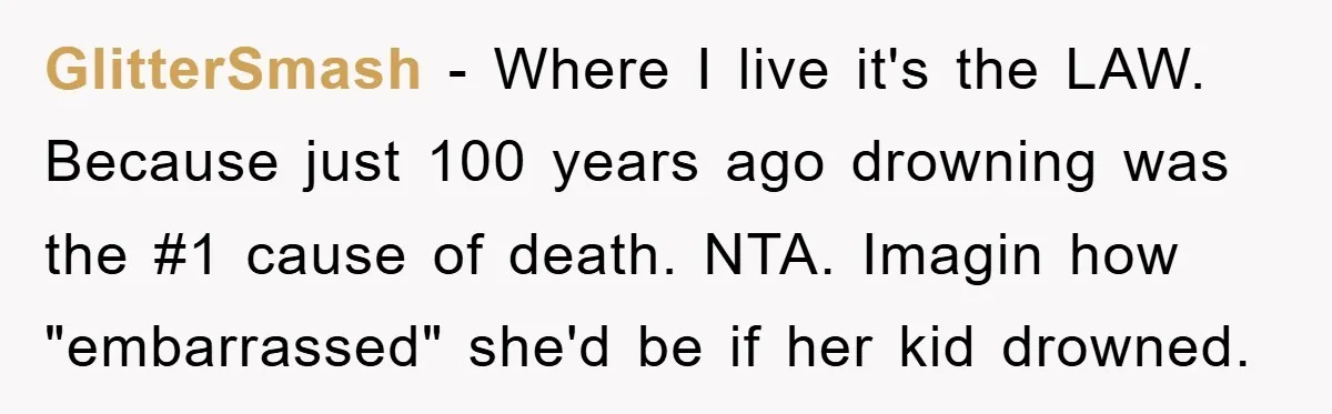 GlitterSmash − Where I live it's the LAW. Because just 100 years ago drowning was the #1 cause of death. NTA. Imagin how "embarrassed" she'd be if her kid drowned.