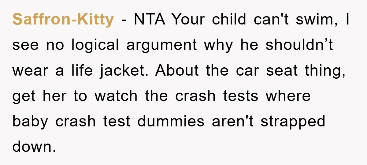 Saffron-Kitty − NTA Your child can't swim, I see no logical argument why he shouldn’t wear a life jacket. About the car seat thing, get her to watch the crash...