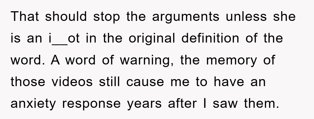 That should stop the arguments unless she is an i__ot in the original definition of the word. A word of warning, the memory of those videos still cause me to...