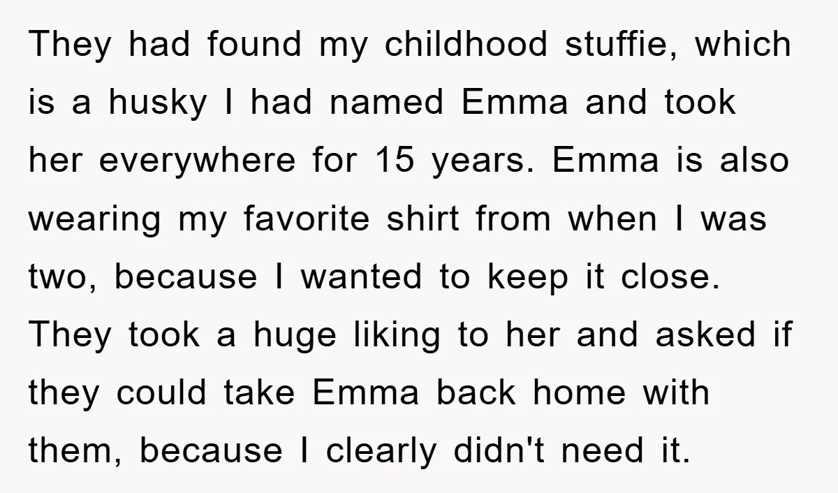 They had found my childhood stuffie, which is a husky I had named Emma and took her everywhere for 15 years. Emma is also wearing my favorite shirt from when...