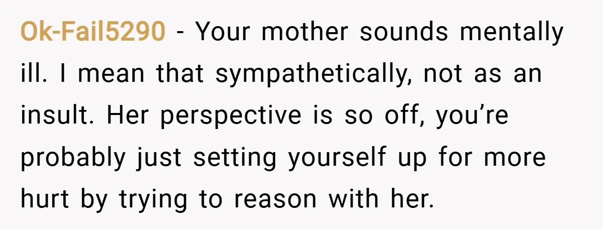 Ok-Fail5290 − Your mother sounds mentally ill. I mean that sympathetically, not as an insult. Her perspective is so off, you’re probably just setting yourself up for more hurt by...
