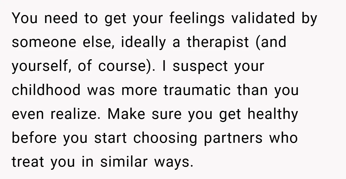 You need to get your feelings validated by someone else, ideally a therapist (and yourself, of course). I suspect your childhood was more traumatic than you even realize. Make sure...