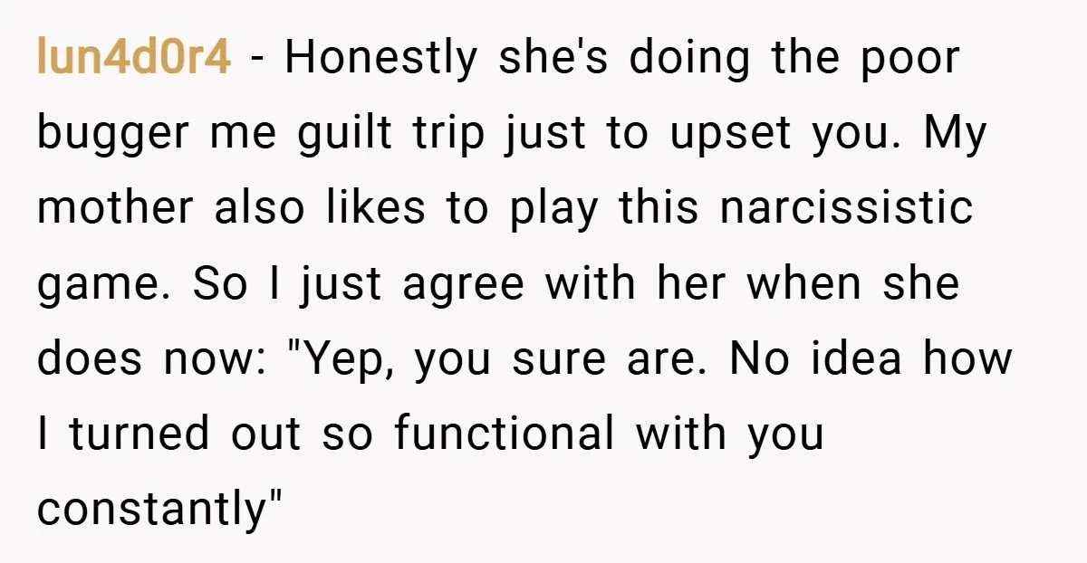 lun4d0r4 − Honestly she's doing the poor bugger me guilt trip just to upset you. My mother also likes to play this narcissistic game. So I just agree with her...