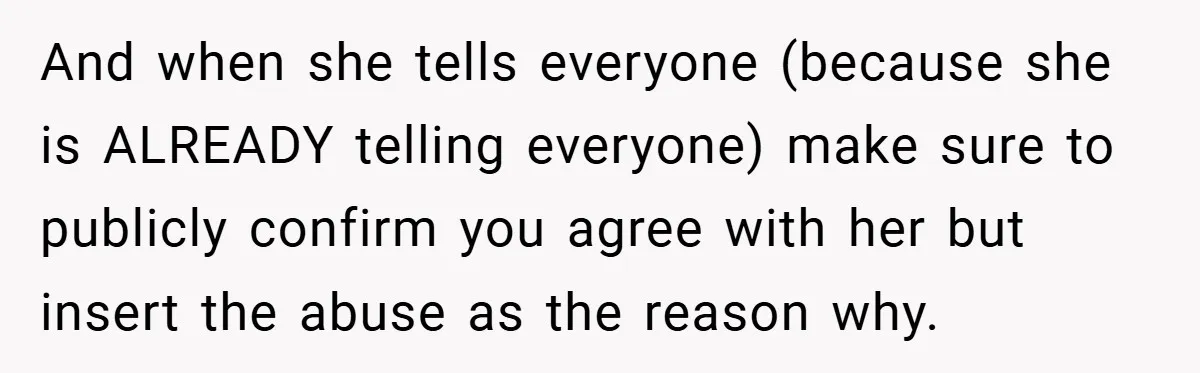 And when she tells everyone (because she is ALREADY telling everyone) make sure to publicly confirm you agree with her but insert the abuse as the reason why.