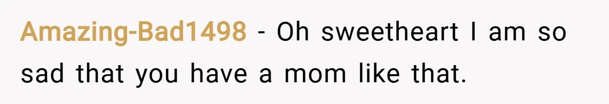 Amazing-Bad1498 − Oh sweetheart I am so sad that you have a mom like that.