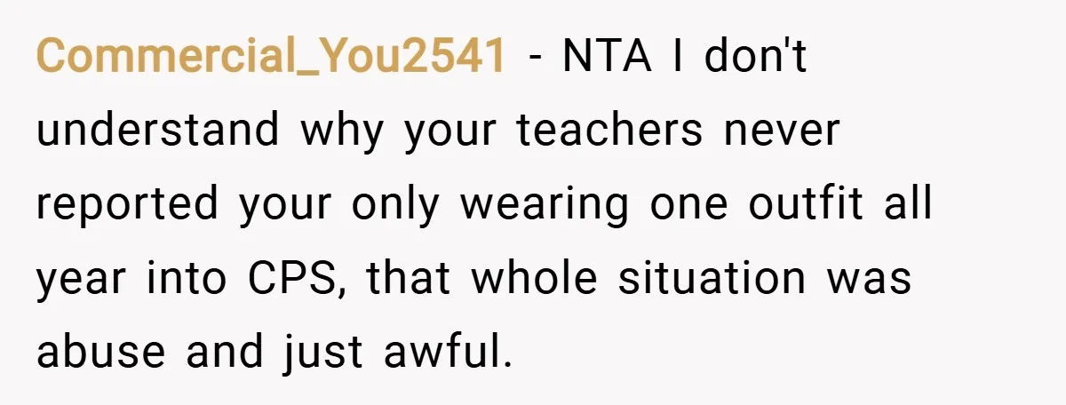 Commercial_You2541 − NTA I don't understand why your teachers never reported your only wearing one outfit all year into CPS, that whole situation was abuse and just awful.