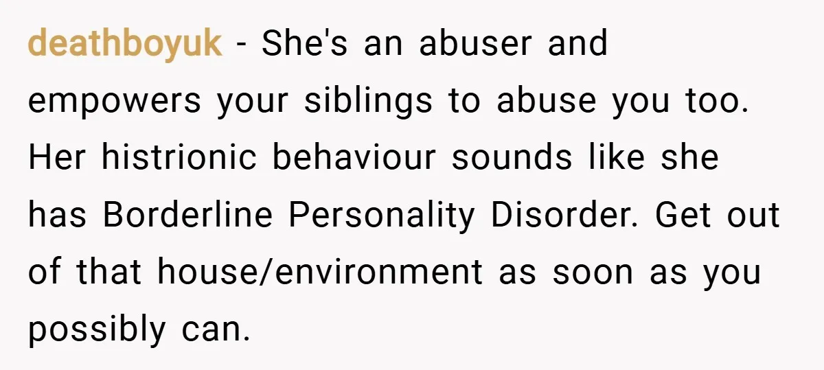 deathboyuk − She's an abuser and empowers your siblings to abuse you too. Her histrionic behaviour sounds like she has Borderline Personality Disorder. Get out of that house/environment as soon...