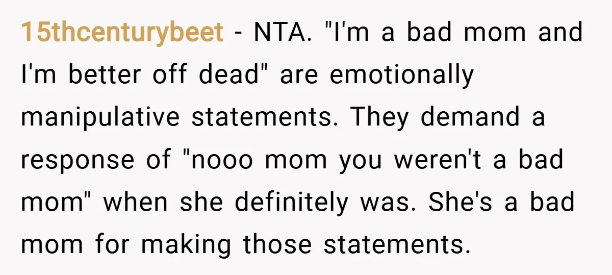 15thcenturybeet − NTA. "I'm a bad mom and I'm better off dead" are emotionally manipulative statements. They demand a response of "nooo mom you weren't a bad mom" when she...