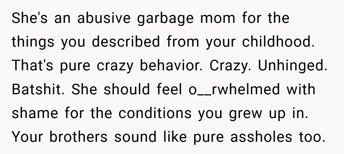 She's an abusive garbage mom for the things you described from your childhood. That's pure crazy behavior. Crazy. Unhinged. Batshit. She should feel o__rwhelmed with shame for the conditions you...
