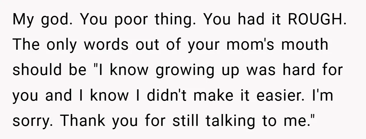 My god. You poor thing. You had it ROUGH. The only words out of your mom's mouth should be "I know growing up was hard for you and I know...