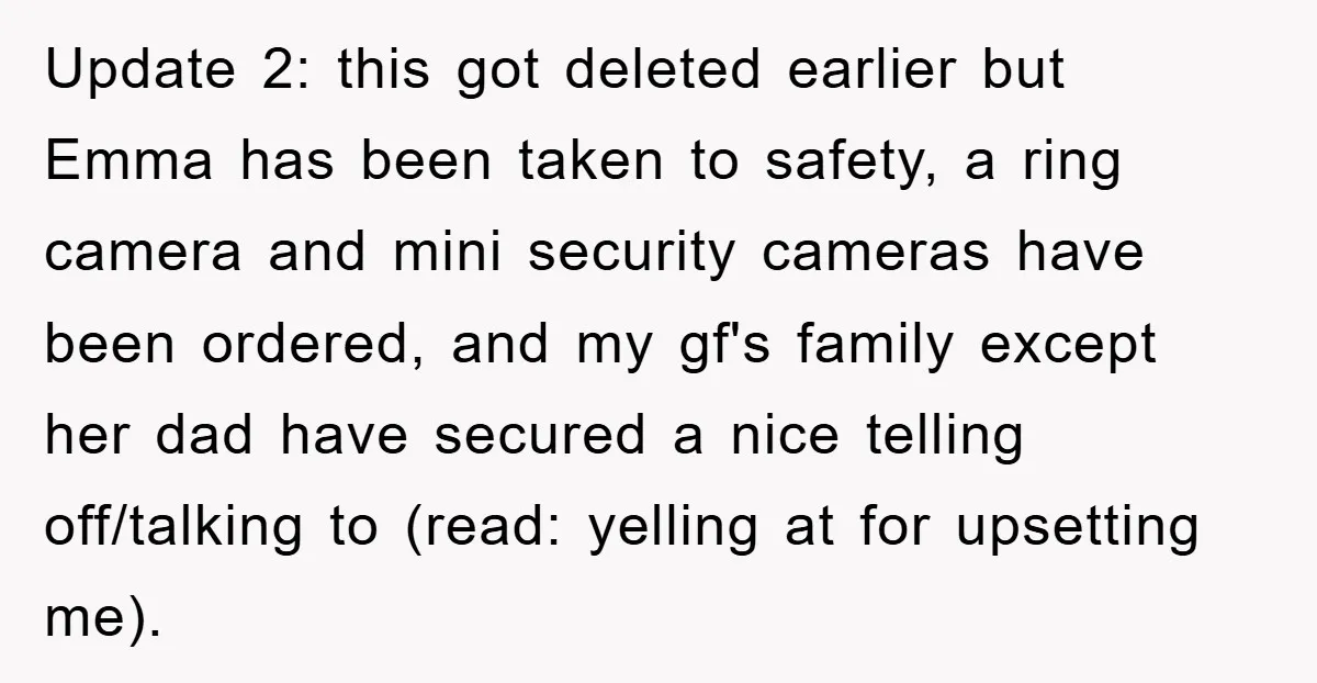 Update 2: this got deleted earlier but Emma has been taken to safety, a ring camera and mini security cameras have been ordered, and my gf's family except her dad...