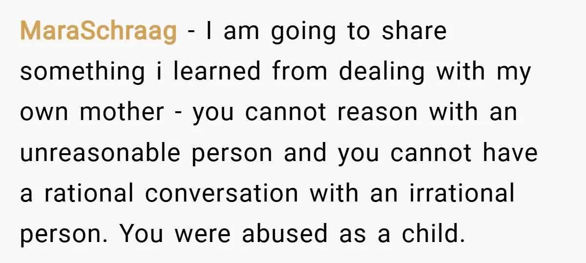 MaraSchraag − I am going to share something i learned from dealing with my own mother - you cannot reason with an unreasonable person and you cannot have a rational...