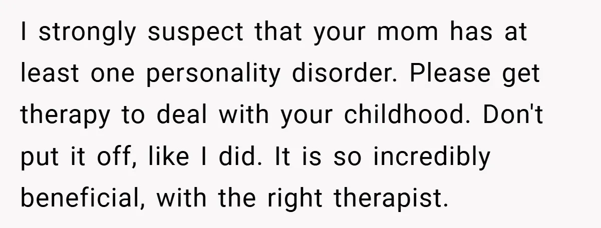 I strongly suspect that your mom has at least one personality disorder. Please get therapy to deal with your childhood. Don't put it off, like I did. It is so...