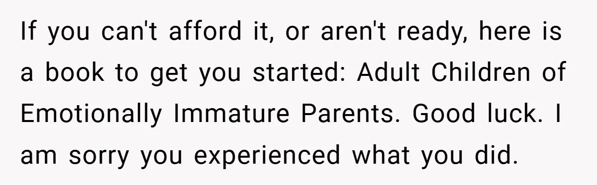 If you can't afford it, or aren't ready, here is a book to get you started: Adult Children of Emotionally Immature Parents. Good luck. I am sorry you experienced what...