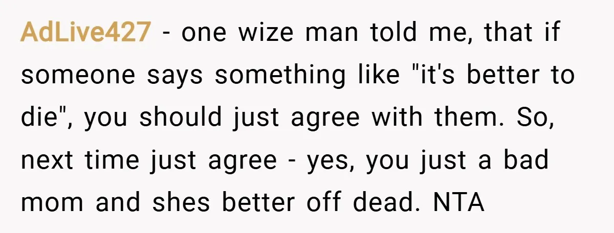 AdLive427 − one wize man told me, that if someone says something like "it's better to die", you should just agree with them. So, next time just agree - yes,...