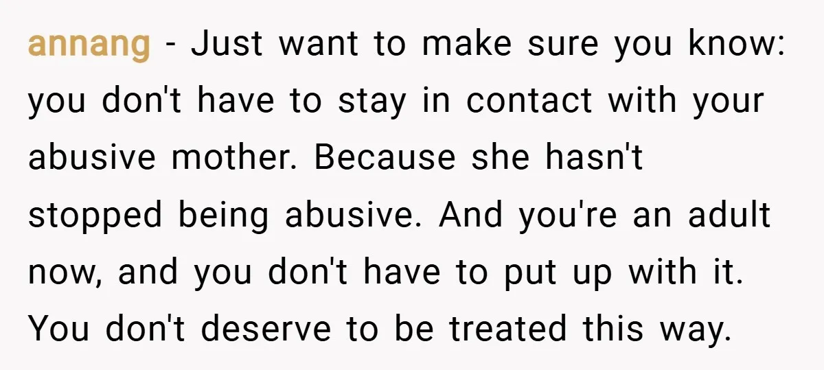 annang − Just want to make sure you know: you don't have to stay in contact with your abusive mother. Because she hasn't stopped being abusive. And you're an adult...