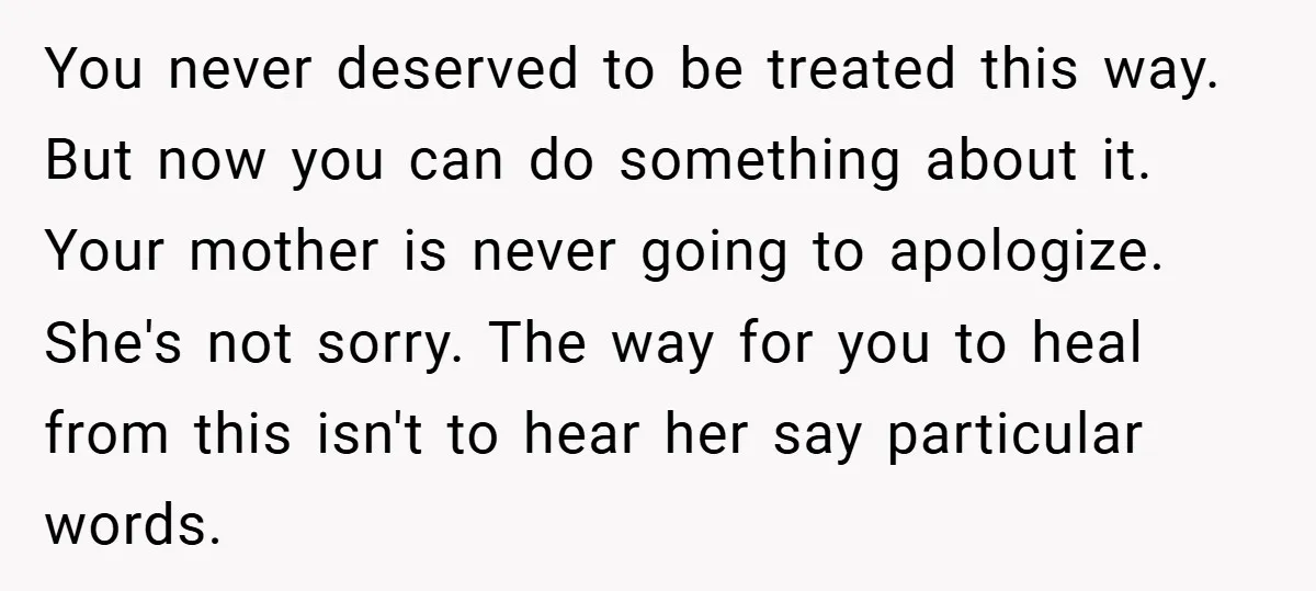 You never deserved to be treated this way. But now you can do something about it. Your mother is never going to apologize. She's not sorry. The way for you...
