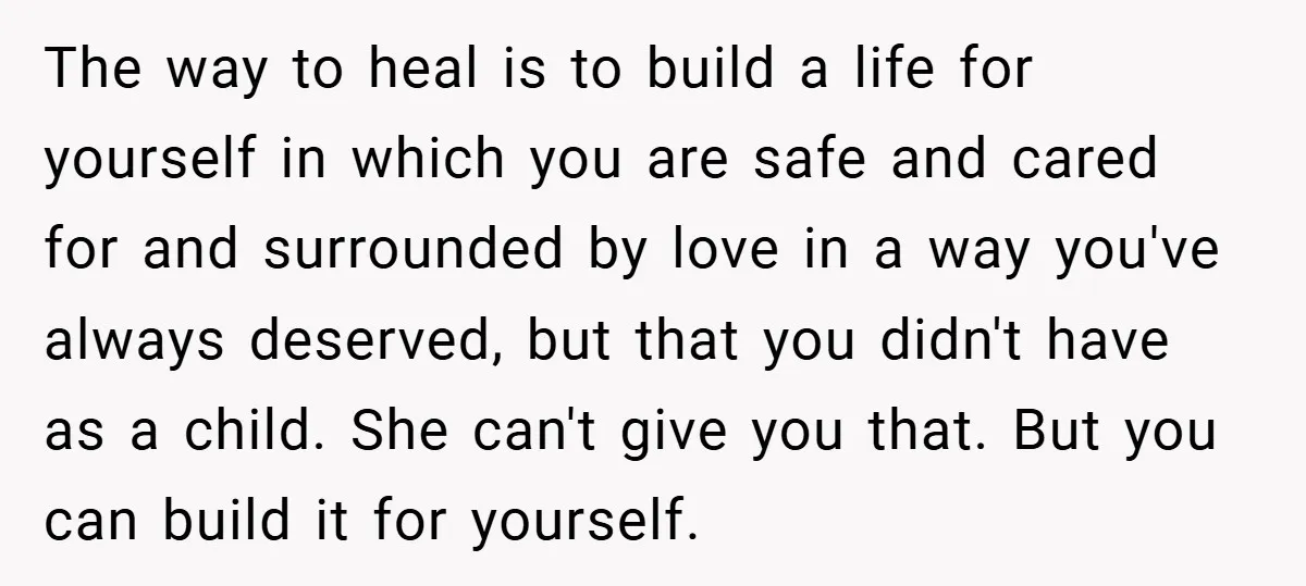 The way to heal is to build a life for yourself in which you are safe and cared for and surrounded by love in a way you've always deserved, but...