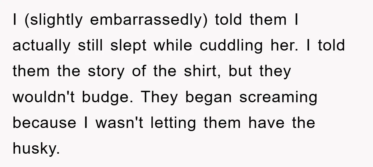 I (slightly embarrassedly) told them I actually still slept while cuddling her. I told them the story of the shirt, but they wouldn't budge. They began screaming because I wasn't...
